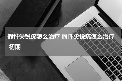 假性尖锐疣怎么治疗 假性尖锐疣怎么治疗 初期