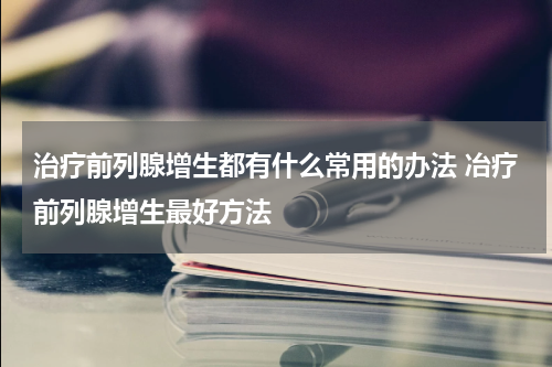 治疗前列腺增生都有什么常用的办法 冶疗前列腺增生最好方法