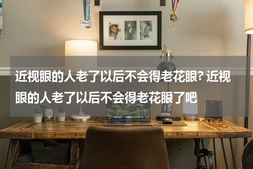 近视眼的人老了以后不会得老花眼? 近视眼的人老了以后不会得老花眼了吧