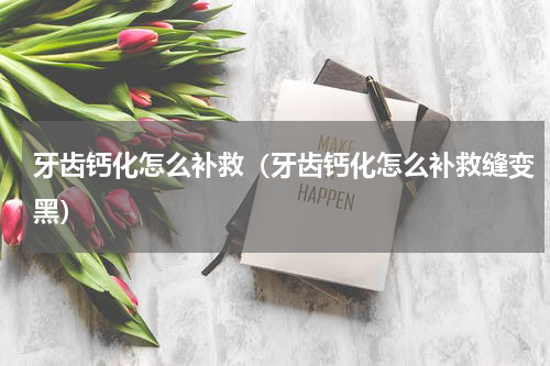 牙齿钙化怎么补救（牙齿钙化怎么补救缝变黑）