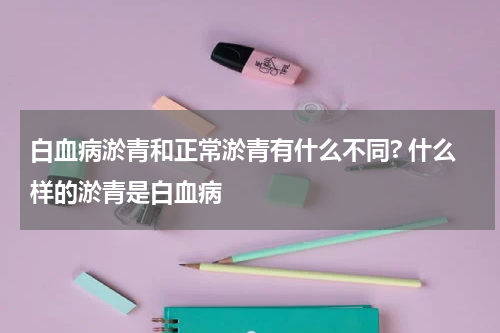 白血病淤青和正常淤青有什么不同? 什么样的淤青是白血病