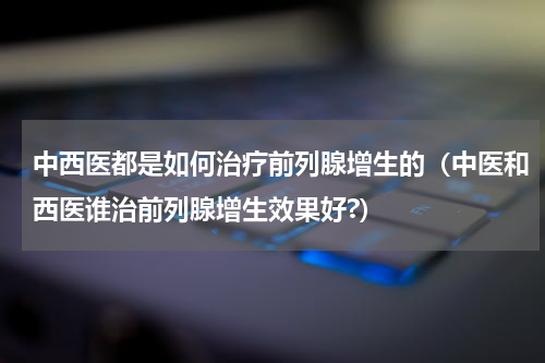 中西医都是如何治疗前列腺增生的（中医和西医谁治前列腺增生效果好?）