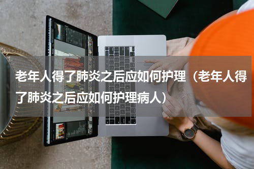 老年人得了肺炎之后应如何护理（老年人得了肺炎之后应如何护理病人）
