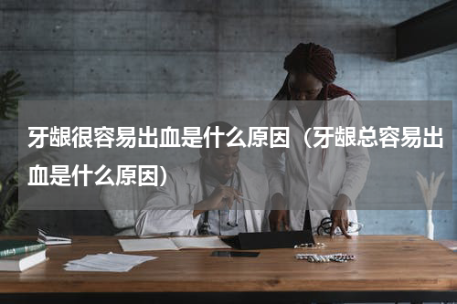 牙龈很容易出血是什么原因（牙龈总容易出血是什么原因）