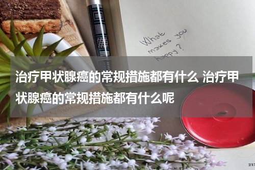 治疗甲状腺癌的常规措施都有什么 治疗甲状腺癌的常规措施都有什么呢