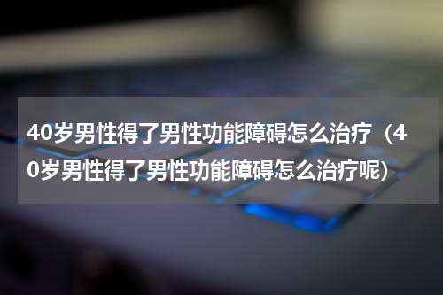 40岁男性得了男性功能障碍怎么治疗（40岁男性得了男性功能障碍怎么治疗呢）