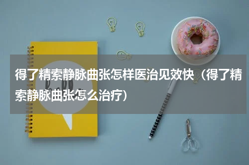 得了精索静脉曲张怎样医治见效快（得了精索静脉曲张怎么治疗）