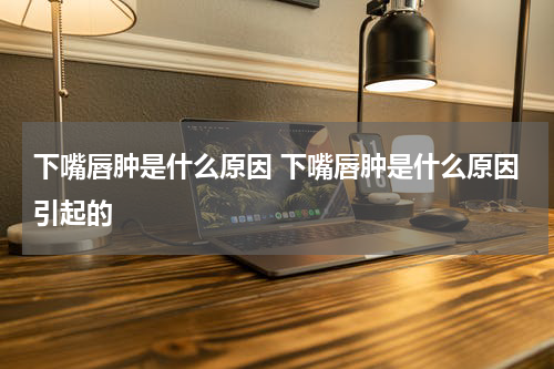 下嘴唇肿是什么原因 下嘴唇肿是什么原因引起的