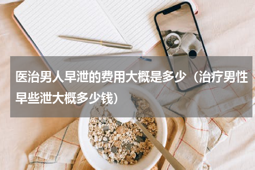 医治男人早泄的费用大概是多少（治疗男性早些泄大概多少钱）