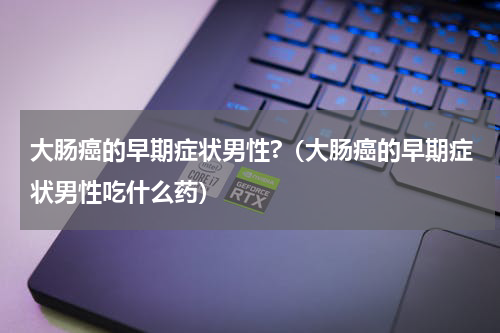 大肠癌的早期症状男性?（大肠癌的早期症状男性吃什么药）