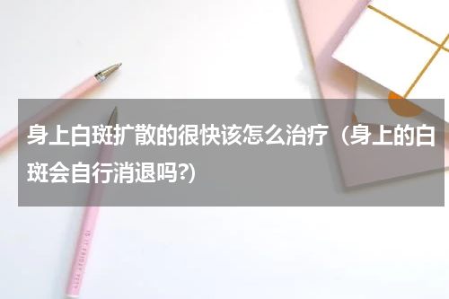 身上白斑扩散的很快该怎么治疗（身上的白斑会自行消退吗?）