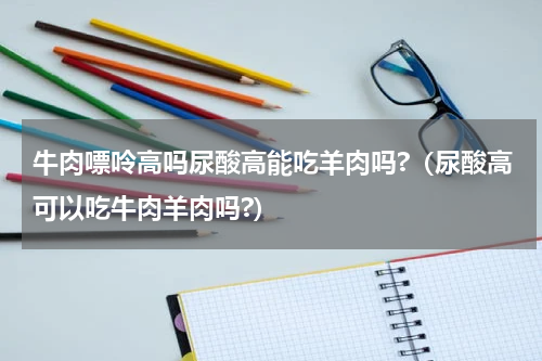 牛肉嘌呤高吗尿酸高能吃羊肉吗?（尿酸高可以吃牛肉羊肉吗?）
