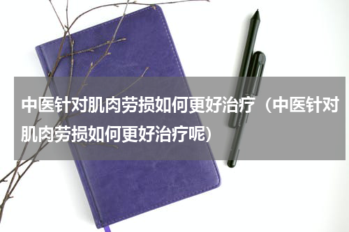 中医针对肌肉劳损如何更好治疗（中医针对肌肉劳损如何更好治疗呢）