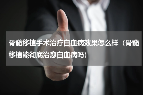 骨髓移植手术治疗白血病效果怎么样（骨髓移植能彻底治愈白血病吗）