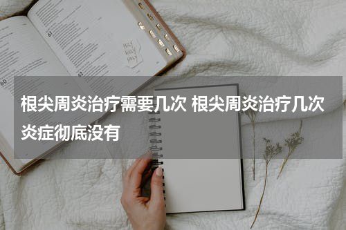 根尖周炎治疗需要几次 根尖周炎治疗几次炎症彻底没有