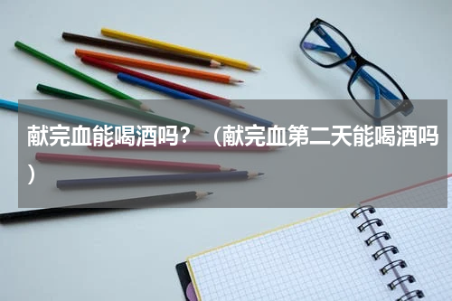 献完血能喝酒吗？（献完血第二天能喝酒吗）