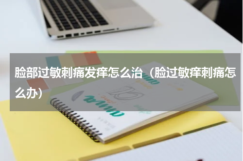 脸部过敏刺痛发痒怎么治（脸过敏痒刺痛怎么办）