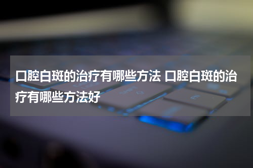 口腔白斑的治疗有哪些方法 口腔白斑的治疗有哪些方法好
