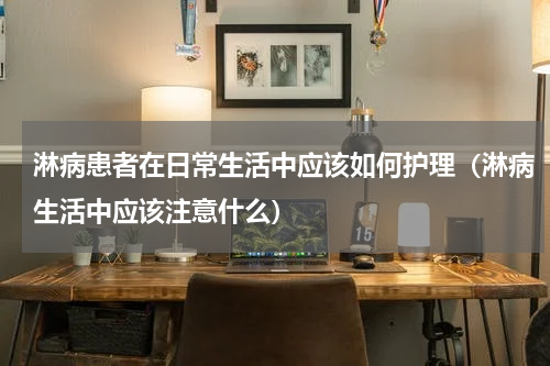 淋病患者在日常生活中应该如何护理（淋病生活中应该注意什么）