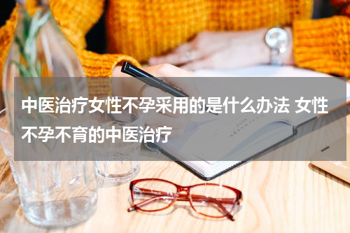 中医治疗女性不孕采用的是什么办法 女性不孕不育的中医治疗