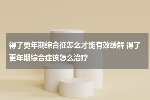 得了更年期综合征怎么才能有效缓解 得了更年期综合症该怎么治疗