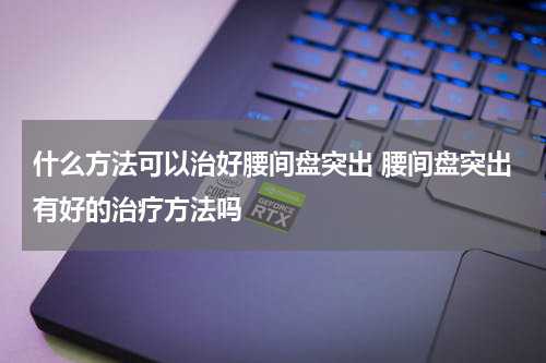 什么方法可以治好腰间盘突出 腰间盘突出有好的治疗方法吗