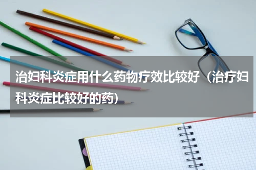 治妇科炎症用什么药物疗效比较好（治疗妇科炎症比较好的药）