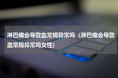 淋巴瘤会导致血常规异常吗（淋巴瘤会导致血常规异常吗女性）