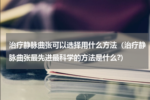 治疗静脉曲张可以选择用什么方法（治疗静脉曲张最先进最科学的方法是什么?）