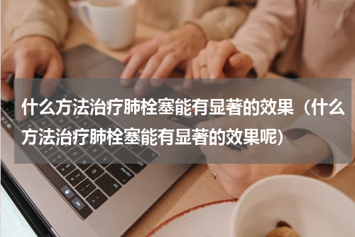 什么方法治疗肺栓塞能有显著的效果（什么方法治疗肺栓塞能有显著的效果呢）