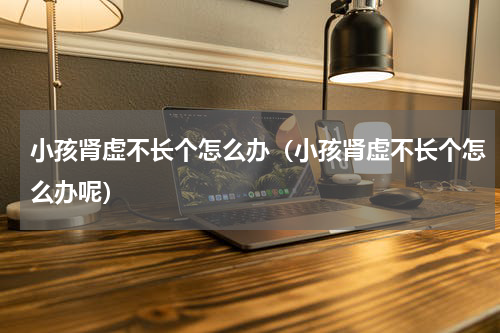 小孩肾虚不长个怎么办（小孩肾虚不长个怎么办呢）