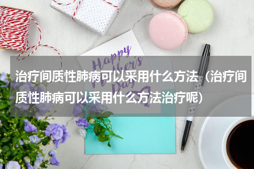 治疗间质性肺病可以采用什么方法（治疗间质性肺病可以采用什么方法治疗呢）