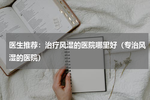 医生推荐：治疗风湿的医院哪里好（专治风湿的医院）