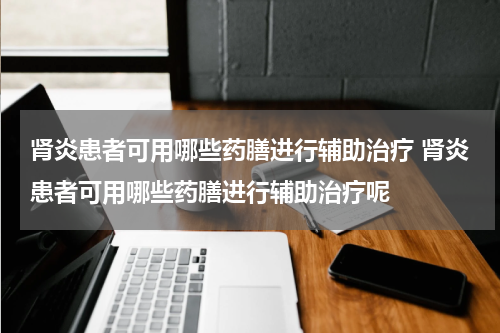 肾炎患者可用哪些药膳进行辅助治疗 肾炎患者可用哪些药膳进行辅助治疗呢