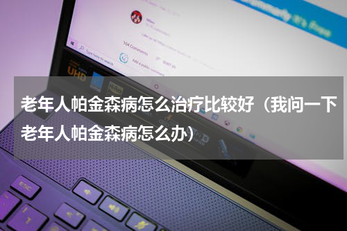 老年人帕金森病怎么治疗比较好（我问一下老年人帕金森病怎么办）