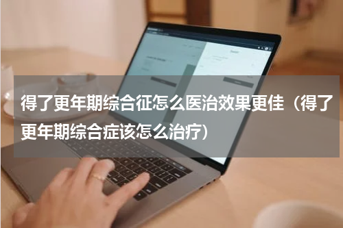得了更年期综合征怎么医治效果更佳（得了更年期综合症该怎么治疗）