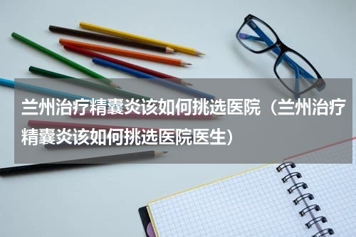 兰州治疗精囊炎该如何挑选医院（兰州治疗精囊炎该如何挑选医院医生）
