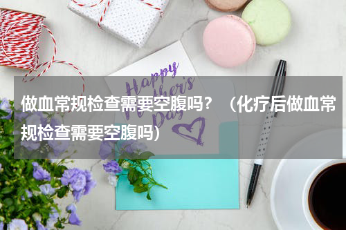 做血常规检查需要空腹吗？（化疗后做血常规检查需要空腹吗）
