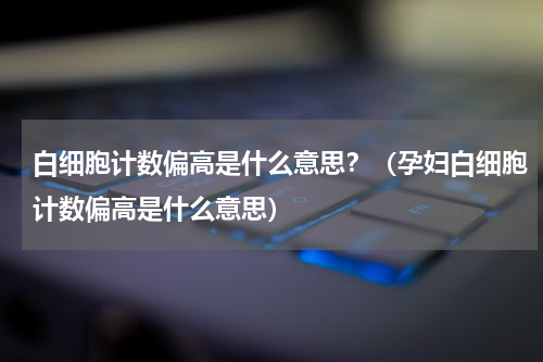 白细胞计数偏高是什么意思？（孕妇白细胞计数偏高是什么意思）