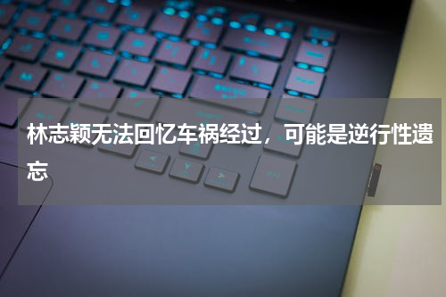 林志颖无法回忆车祸经过，可能是逆行性遗忘