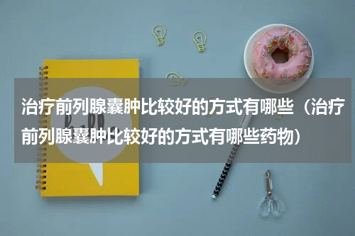 治疗前列腺囊肿比较好的方式有哪些（治疗前列腺囊肿比较好的方式有哪些药物）