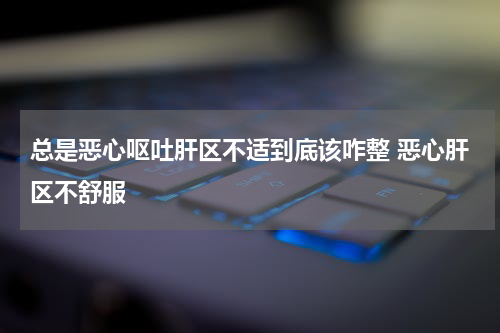 总是恶心呕吐肝区不适到底该咋整 恶心肝区不舒服