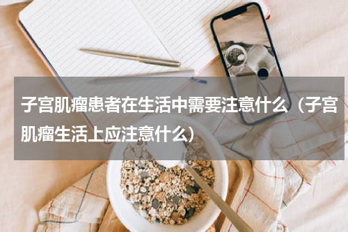 子宫肌瘤患者在生活中需要注意什么（子宫肌瘤生活上应注意什么）