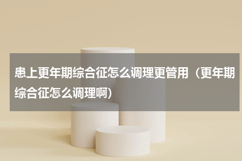 患上更年期综合征怎么调理更管用（更年期综合征怎么调理啊）