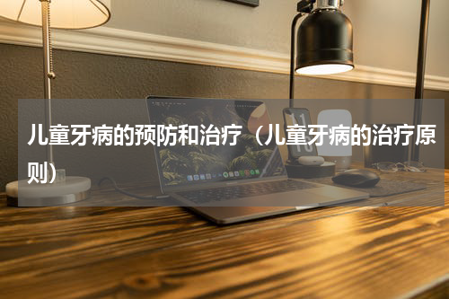 儿童牙病的预防和治疗（儿童牙病的治疗原则）