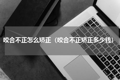 咬合不正怎么矫正（咬合不正矫正多少钱）