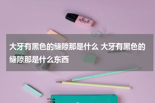 大牙有黑色的缝隙那是什么 大牙有黑色的缝隙那是什么东西