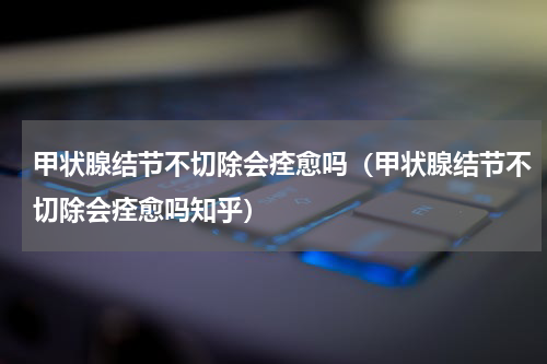 甲状腺结节不切除会痊愈吗（甲状腺结节不切除会痊愈吗知乎）