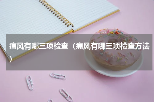 痛风有哪三项检查（痛风有哪三项检查方法）