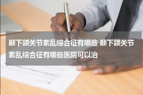 颞下颌关节紊乱综合征有哪些 颞下颌关节紊乱综合征有哪些医院可以治